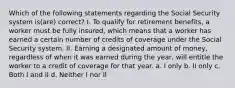 Which of the following statements regarding the Social Security system is(are) correct? I. To qualify for retirement benefits, a worker must be fully insured, which means that a worker has earned a certain number of credits of coverage under the Social Security system. II. Earning a designated amount of money, regardless of when it was earned during the year, will entitle the worker to a credit of coverage for that year. a. I only b. II only c. Both I and II d. Neither I nor II