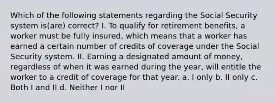 Which of the following statements regarding the Social Security system is(are) correct? I. To qualify for retirement benefits, a worker must be fully insured, which means that a worker has earned a certain number of credits of coverage under the Social Security system. II. Earning a designated amount of money, regardless of when it was earned during the year, will entitle the worker to a credit of coverage for that year. a. I only b. II only c. Both I and II d. Neither I nor II