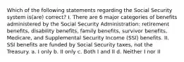 Which of the following statements regarding the Social Security system is(are) correct? I. There are 6 major categories of benefits administered by the Social Security Administration: retirement benefits, disability benefits, family benefits, survivor benefits, Medicare, and Supplemental Security Income (SSI) benefits. II. SSI benefits are funded by Social Security taxes, not the Treasury. a. I only b. II only c. Both I and II d. Neither I nor II