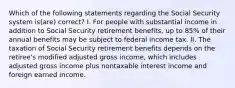 Which of the following statements regarding the Social Security system is(are) correct? I. For people with substantial income in addition to Social Security retirement benefits, up to 85% of their annual benefits may be subject to federal income tax. II. The taxation of Social Security retirement benefits depends on the retiree's modified adjusted gross income, which includes adjusted gross income plus nontaxable interest income and foreign earned income.