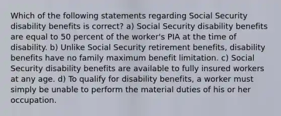 Which of the following statements regarding Social Security disability benefits is correct? a) Social Security disability benefits are equal to 50 percent of the worker's PIA at the time of disability. b) Unlike Social Security retirement benefits, disability benefits have no family maximum benefit limitation. c) Social Security disability benefits are available to fully insured workers at any age. d) To qualify for disability benefits, a worker must simply be unable to perform the material duties of his or her occupation.