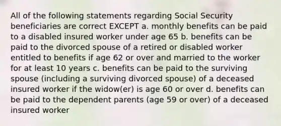 All of the following statements regarding Social Security beneficiaries are correct EXCEPT a. monthly benefits can be paid to a disabled insured worker under age 65 b. benefits can be paid to the divorced spouse of a retired or disabled worker entitled to benefits if age 62 or over and married to the worker for at least 10 years c. benefits can be paid to the surviving spouse (including a surviving divorced spouse) of a deceased insured worker if the widow(er) is age 60 or over d. benefits can be paid to the dependent parents (age 59 or over) of a deceased insured worker