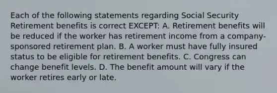 Each of the following statements regarding Social Security Retirement benefits is correct EXCEPT: A. Retirement benefits will be reduced if the worker has retirement income from a company-sponsored retirement plan. B. A worker must have fully insured status to be eligible for retirement benefits. C. Congress can change benefit levels. D. The benefit amount will vary if the worker retires early or late.