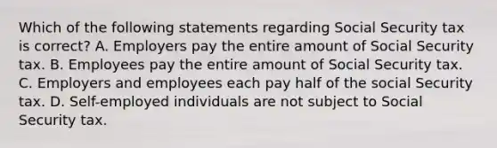 Which of the following statements regarding Social Security tax is correct? A. Employers pay the entire amount of Social Security tax. B. Employees pay the entire amount of Social Security tax. C. Employers and employees each pay half of the social Security tax. D. Self-employed individuals are not subject to Social Security tax.