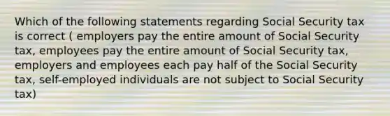 Which of the following statements regarding Social Security tax is correct ( employers pay the entire amount of Social Security tax, employees pay the entire amount of Social Security tax, employers and employees each pay half of the Social Security tax, self-employed individuals are not subject to Social Security tax)