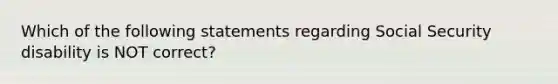 Which of the following statements regarding Social Security disability is NOT correct?