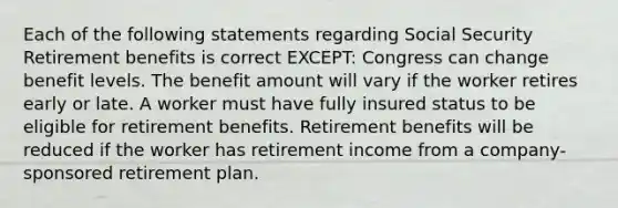 Each of the following statements regarding Social Security Retirement benefits is correct EXCEPT: Congress can change benefit levels. The benefit amount will vary if the worker retires early or late. A worker must have fully insured status to be eligible for retirement benefits. Retirement benefits will be reduced if the worker has retirement income from a company-sponsored retirement plan.