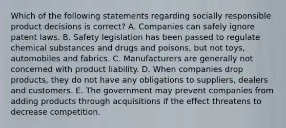 Which of the following statements regarding socially responsible product decisions is​ correct? A. Companies can safely ignore patent laws. B. Safety legislation has been passed to regulate chemical substances and drugs and​ poisons, but not​ toys, automobiles and fabrics. C. Manufacturers are generally not concerned with product liability. D. When companies drop​ products, they do not have any obligations to​ suppliers, dealers and customers. E. The government may prevent companies from adding products through acquisitions if the effect threatens to decrease competition.