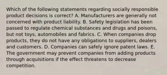 Which of the following statements regarding socially responsible product decisions is​ correct? A. Manufacturers are generally not concerned with product liability. B. Safety legislation has been passed to regulate chemical substances and drugs and​ poisons, but not​ toys, automobiles and fabrics. C. When companies drop​ products, they do not have any obligations to​ suppliers, dealers and customers. D. Companies can safely ignore patent laws. E. The government may prevent companies from adding products through acquisitions if the effect threatens to decrease competition.