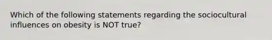 Which of the following statements regarding the sociocultural influences on obesity is NOT true?