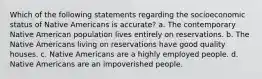 Which of the following statements regarding the socioeconomic status of Native Americans is accurate? a. The contemporary Native American population lives entirely on reservations. b. The Native Americans living on reservations have good quality houses. c. Native Americans are a highly employed people. d. Native Americans are an impoverished people.