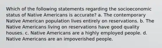 Which of the following statements regarding the socioeconomic status of <a href='https://www.questionai.com/knowledge/k3QII3MXja-native-americans' class='anchor-knowledge'>native americans</a> is accurate? a. The contemporary Native American population lives entirely on reservations. b. The Native Americans living on reservations have good quality houses. c. Native Americans are a highly employed people. d. Native Americans are an impoverished people.