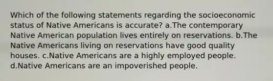 Which of the following statements regarding the socioeconomic status of Native Americans is accurate? a.The contemporary Native American population lives entirely on reservations. b.The Native Americans living on reservations have good quality houses. c.Native Americans are a highly employed people. d.Native Americans are an impoverished people.