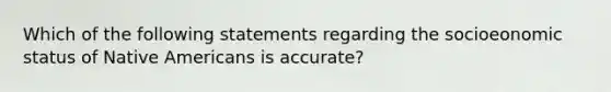 Which of the following statements regarding the socioeonomic status of Native Americans is accurate?