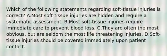 Which of the following statements regarding soft-tissue injuries is correct? A.Most soft-tissue injuries are hidden and require a systematic assessment. B.Most soft-tissue injuries require immediate care to prevent blood loss. C.They are often the most obvious, but are seldom the most life threatening injuries. D.Soft-tissue injuries should be covered immediately upon patient contact.