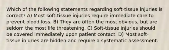 Which of the following statements regarding soft-tissue injuries is correct? A) Most soft-tissue injuries require immediate care to prevent blood loss. B) They are often the most obvious, but are seldom the most life threatening. C) Soft-tissue injuries should be covered immediately upon patient contact. D) Most soft-tissue injuries are hidden and require a systematic assessment.