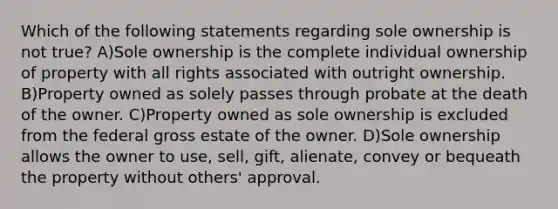 Which of the following statements regarding sole ownership is not true? A)Sole ownership is the complete individual ownership of property with all rights associated with outright ownership. B)Property owned as solely passes through probate at the death of the owner. C)Property owned as sole ownership is excluded from the federal gross estate of the owner. D)Sole ownership allows the owner to use, sell, gift, alienate, convey or bequeath the property without others' approval.