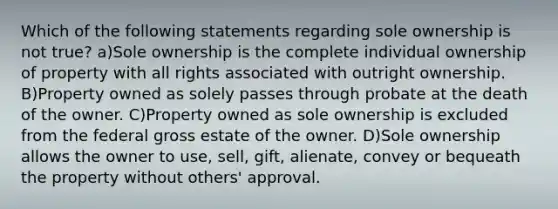 Which of the following statements regarding sole ownership is not true? a)Sole ownership is the complete individual ownership of property with all rights associated with outright ownership. B)Property owned as solely passes through probate at the death of the owner. C)Property owned as sole ownership is excluded from the federal gross estate of the owner. D)Sole ownership allows the owner to use, sell, gift, alienate, convey or bequeath the property without others' approval.