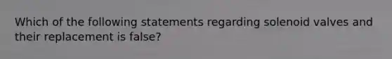 Which of the following statements regarding solenoid valves and their replacement is false?