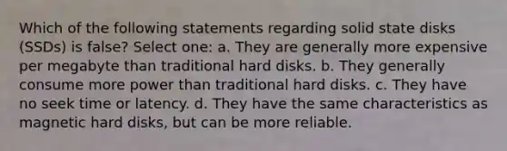 Which of the following statements regarding solid state disks (SSDs) is false? Select one: a. They are generally more expensive per megabyte than traditional hard disks. b. They generally consume more power than traditional hard disks. c. They have no seek time or latency. d. They have the same characteristics as magnetic hard disks, but can be more reliable.