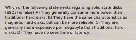 Which of the following statements regarding solid state disks (SSDs) is false? A) They generally consume more power than traditional hard disks. B) They have the same characteristics as magnetic hard disks, but can be more reliable. C) They are generally more expensive per megabyte than traditional hard disks. D) They have no seek time or latency.