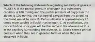 Which of the following statements regarding solubility of gases is FALSE? A. If the partial pressure of oxygen in a pulmonary capillary is 100 mmHg and the partial pressure of oxygen in the alveoli is 100 mmHg, the net flow of oxygen from the alveoli to the blood would be zero. B. Carbon dioxide is approximately 20 times more soluble in liquid than oxygen. C. At equilibrium, the concentration of oxygen will be the same in the alveolus as it is in the capillary surrounding the alveolus. D. Gases exert a partial pressure when they are in gaseous form or when they are dissolved in liquid.