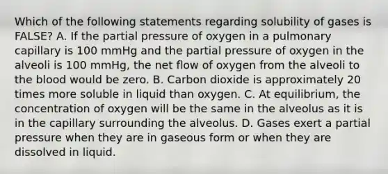 Which of the following statements regarding solubility of gases is FALSE? A. If the partial pressure of oxygen in a pulmonary capillary is 100 mmHg and the partial pressure of oxygen in the alveoli is 100 mmHg, the net flow of oxygen from the alveoli to <a href='https://www.questionai.com/knowledge/k7oXMfj7lk-the-blood' class='anchor-knowledge'>the blood</a> would be zero. B. Carbon dioxide is approximately 20 times more soluble in liquid than oxygen. C. At equilibrium, the concentration of oxygen will be the same in the alveolus as it is in the capillary surrounding the alveolus. D. Gases exert a partial pressure when they are in gaseous form or when they are dissolved in liquid.