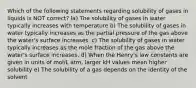 Which of the following statements regarding solubility of gases in liquids is NOT correct? la) The solubility of gases in water typically increases with temperature b) The solubility of gases in water typically increases as the partial pressure of the gas above the water's surface increases. c) The solubility of gases in water typically increases as the mole fraction of the gas above the water's surface increases. d) When the Henry's law constants are given in units of mol/L atm, larger kH values mean higher solubility e) The solubility of a gas depends on the identity of the solvent