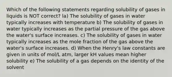 Which of the following statements regarding solubility of gases in liquids is NOT correct? la) The solubility of gases in water typically increases with temperature b) The solubility of gases in water typically increases as the partial pressure of the gas above the water's surface increases. c) The solubility of gases in water typically increases as the mole fraction of the gas above the water's surface increases. d) When the Henry's law constants are given in units of mol/L atm, larger kH values mean higher solubility e) The solubility of a gas depends on the identity of the solvent