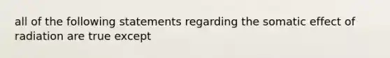 all of the following statements regarding the somatic effect of radiation are true except