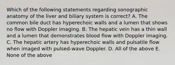 Which of the following statements regarding sonographic anatomy of the liver and biliary system is correct? A. The common bile duct has hyperechoic walls and a lumen that shows no flow with Doppler imaging. B. The hepatic vein has a thin wall and a lumen that demonstrates blood flow with Doppler imaging. C. The hepatic artery has hyperechoic walls and pulsatile flow when imaged with pulsed-wave Doppler. D. All of the above E. None of the above