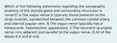 Which of the following statements regarding the sonographic anatomy of the thyroid gland and surrounding structures is correct? A.The vagus nerve is typically found posterior to the strap muscles, sandwiched between the common carotid artery and internal jugular vein. B.The vagus nerve typically has a honeycomb, heteroechoic appearance. C.The recurrent laryngeal nerve runs adjacent and parallel to the vagus nerve. D.All of the above E.A and B only