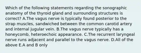 Which of the following statements regarding the sonographic anatomy of the thyroid gland and surrounding structures is correct? A.The vagus nerve is typically found posterior to the strap muscles, sandwiched between the common carotid artery and internal jugular vein. B.The vagus nerve typically has a honeycomb, heteroechoic appearance. C.The recurrent laryngeal nerve runs adjacent and parallel to the vagus nerve. D.All of the above E.A and B only