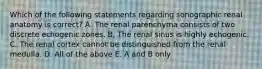 Which of the following statements regarding sonographic renal anatomy is correct? A. The renal parenchyma consists of two discrete echogenic zones. B. The renal sinus is highly echogenic. C. The renal cortex cannot be distinguished from the renal medulla. D. All of the above E. A and B only