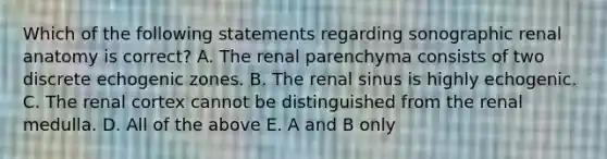 Which of the following statements regarding sonographic renal anatomy is correct? A. The renal parenchyma consists of two discrete echogenic zones. B. The renal sinus is highly echogenic. C. The renal cortex cannot be distinguished from the renal medulla. D. All of the above E. A and B only