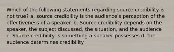 Which of the following statements regarding source credibility is not true? a. source credibility is the audience's perception of the effectiveness of a speaker. b. Source credibility depends on the speaker, the subject discussed, the situation, and the audience c. Source credibility is something a speaker possesses d. the audience determines credibility