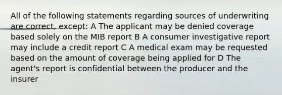 All of the following statements regarding sources of underwriting are correct, except: A The applicant may be denied coverage based solely on the MIB report B A consumer investigative report may include a credit report C A medical exam may be requested based on the amount of coverage being applied for D The agent's report is confidential between the producer and the insurer