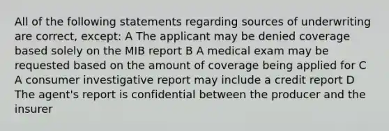 All of the following statements regarding sources of underwriting are correct, except: A The applicant may be denied coverage based solely on the MIB report B A medical exam may be requested based on the amount of coverage being applied for C A consumer investigative report may include a credit report D The agent's report is confidential between the producer and the insurer