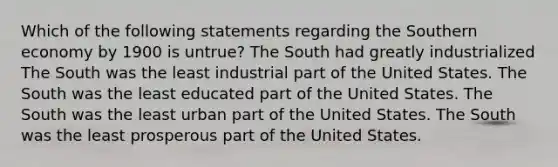 Which of the following statements regarding the Southern economy by 1900 is untrue? The South had greatly industrialized The South was the least industrial part of the United States. The South was the least educated part of the United States. The South was the least urban part of the United States. The South was the least prosperous part of the United States.