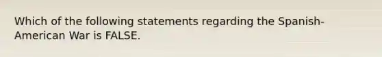 Which of the following statements regarding the Spanish-American War is FALSE.