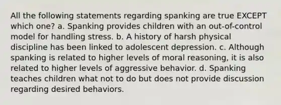 All the following statements regarding spanking are true EXCEPT which one? a. Spanking provides children with an out-of-control model for handling stress. b. A history of harsh physical discipline has been linked to adolescent depression. c. Although spanking is related to higher levels of moral reasoning, it is also related to higher levels of aggressive behavior. d. Spanking teaches children what not to do but does not provide discussion regarding desired behaviors.