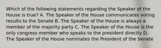 Which of the following statements regarding the Speaker of the House is true? A. The Speaker of the House communicates voting results to the Senate B. The Speaker of the House is always a member of the majority party C. The Speaker of the House is the only congress member who speaks to the president directly D. The Speaker of the House nominates the President of the Senate