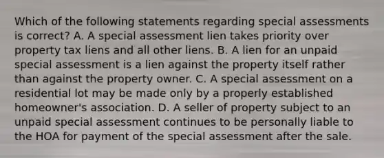 Which of the following statements regarding special assessments is correct? A. A special assessment lien takes priority over property tax liens and all other liens. B. A lien for an unpaid special assessment is a lien against the property itself rather than against the property owner. C. A special assessment on a residential lot may be made only by a properly established homeowner's association. D. A seller of property subject to an unpaid special assessment continues to be personally liable to the HOA for payment of the special assessment after the sale.