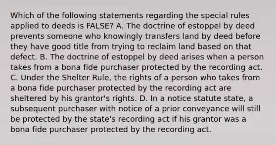 Which of the following statements regarding the special rules applied to deeds is FALSE? A. The doctrine of estoppel by deed prevents someone who knowingly transfers land by deed before they have good title from trying to reclaim land based on that defect. B. The doctrine of estoppel by deed arises when a person takes from a bona fide purchaser protected by the recording act. C. Under the Shelter Rule, the rights of a person who takes from a bona fide purchaser protected by the recording act are sheltered by his grantor's rights. D. In a notice statute state, a subsequent purchaser with notice of a prior conveyance will still be protected by the state's recording act if his grantor was a bona fide purchaser protected by the recording act.