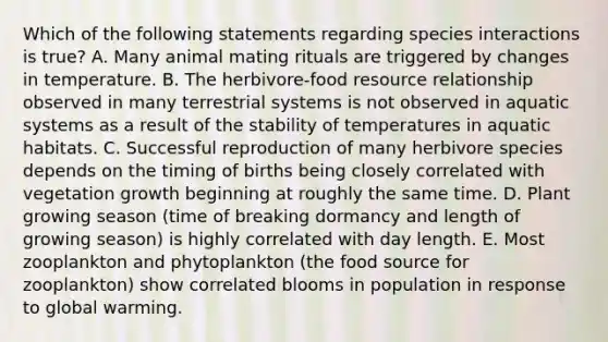 Which of the following statements regarding species interactions is true? A. Many animal mating rituals are triggered by changes in temperature. B. The herbivore-food resource relationship observed in many terrestrial systems is not observed in aquatic systems as a result of the stability of temperatures in aquatic habitats. C. Successful reproduction of many herbivore species depends on the timing of births being closely correlated with vegetation growth beginning at roughly the same time. D. Plant growing season (time of breaking dormancy and length of growing season) is highly correlated with day length. E. Most zooplankton and phytoplankton (the food source for zooplankton) show correlated blooms in population in response to global warming.