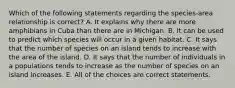 Which of the following statements regarding the species-area relationship is correct? A. It explains why there are more amphibians in Cuba than there are in Michigan. B. It can be used to predict which species will occur in a given habitat. C. It says that the number of species on an island tends to increase with the area of the island. D. It says that the number of individuals in a populations tends to increase as the number of species on an island increases. E. All of the choices are correct statements.