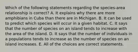 Which of the following statements regarding the species-area relationship is correct? A. It explains why there are more amphibians in Cuba than there are in Michigan. B. It can be used to predict which species will occur in a given habitat. C. It says that the number of species on an island tends to increase with the area of the island. D. It says that the number of individuals in a populations tends to increase as the number of species on an island increases. E. All of the choices are correct statements.