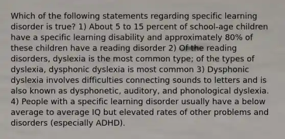 Which of the following statements regarding specific learning disorder is true? 1) About 5 to 15 percent of school-age children have a specific learning disability and approximately 80% of these children have a reading disorder 2) Of the reading disorders, dyslexia is the most common type; of the types of dyslexia, dysphonic dyslexia is most common 3) Dysphonic dyslexia involves difficulties connecting sounds to letters and is also known as dysphonetic, auditory, and phonological dyslexia. 4) People with a specific learning disorder usually have a below average to average IQ but elevated rates of other problems and disorders (especially ADHD).