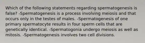 Which of the following statements regarding spermatogenesis is false? -Spermatogenesis is a process involving meiosis and that occurs only in the testes of males. -Spermatogenesis of one primary spermatocyte results in four sperm cells that are genetically identical. -Spermatogonia undergo meiosis as well as mitosis. -Spermatogenesis involves two <a href='https://www.questionai.com/knowledge/kjHVAH8Me4-cell-division' class='anchor-knowledge'>cell division</a>s.