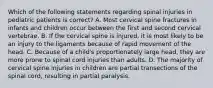 Which of the following statements regarding spinal injuries in pediatric patients is correct? A. Most cervical spine fractures in infants and children occur between the first and second cervical vertebrae. B. If the cervical spine is injured, it is most likely to be an injury to the ligaments because of rapid movement of the head. C. Because of a child's proportionately large head, they are more prone to spinal cord injuries than adults. D. The majority of cervical spine injuries in children are partial transections of the spinal cord, resulting in partial paralysis.